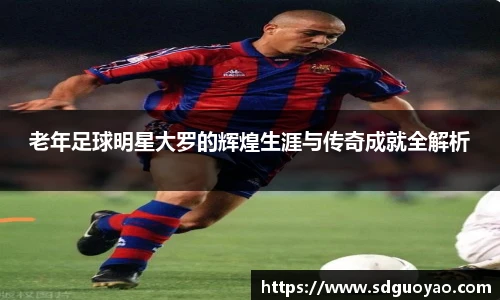 老年足球明星大罗的辉煌生涯与传奇成就全解析